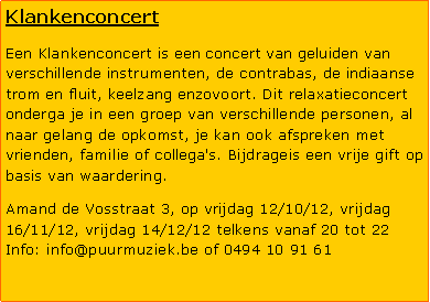 Tekstvak: KlankenconcertEen Klankenconcert is een concert van geluiden van verschillende instrumenten, de contrabas, de indiaanse trom en fluit, keelzang enzovoort. Dit relaxatieconcert onderga je in een groep van verschillende personen, al naar gelang de opkomst, je kan ook afspreken met vrienden, familie of collega's. Bijdrageis een vrije gift op basis van waardering.Amand de Vosstraat 3, op vrijdag 12/10/12, vrijdag 16/11/12, vrijdag 14/12/12 telkens vanaf 20 tot 22 Info: info@puurmuziek.be of 0494 10 91 61