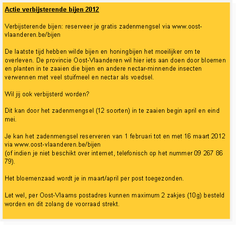 Tekstvak: Actie verbijsterende bijen 2012&nbsp;Verbijsterende bijen: reserveer je gratis zadenmengsel via www.oost-vlaanderen.be/bijen&nbsp;De laatste tijd hebben wilde bijen en honingbijen het moeilijker om te overleven. De provincie Oost-Vlaanderen wil hier iets aan doen door bloemen en planten in te zaaien die bijen en andere nectar-minnende insecten verwennen met veel stuifmeel en nectar als voedsel.&nbsp;Wil jij ook verbijsterd worden?&nbsp;Dit kan door het zadenmengsel (12 soorten) in te zaaien begin april en eind mei.&nbsp;Je kan het zadenmengsel reserveren van 1 februari tot en met 16 maart 2012 via www.oost-vlaanderen.be/bijen 
(of indien je niet beschikt over internet, telefonisch op het nummer 09 267 86 79).&nbsp;Het bloemenzaad wordt je in maart/april per post toegezonden.&nbsp;Let wel, per Oost-Vlaams postadres kunnen maximum 2 zakjes (10g) besteld worden en dit zolang de voorraad strekt.