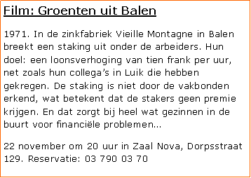 Tekstvak: Film: Groenten uit Balen1971. In de zinkfabriek Vieille Montagne in Balen breekt een staking uit onder de arbeiders. Hun doel: een loonsverhoging van tien frank per uur, net zoals hun collegas in Luik die hebben gekregen. De staking is niet door de vakbonden erkend, wat betekent dat de stakers geen premie krijgen. En dat zorgt bij heel wat gezinnen in de buurt voor financile problemen22 november om 20 uur in Zaal Nova, Dorpsstraat 129. Reservatie: 03 790 03 70