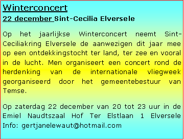 Tekstvak: Winterconcert
22 december Sint-Cecilia ElverseleOp het jaarlijkse Winterconcert neemt Sint-Ceciliakring Elversele de aanwezigen dit jaar mee op een ontdekkingstocht ter land, ter zee en vooral in de lucht. Men organiseert een concert rond de herdenking van de internationale vliegweek georganiseerd door het gemeentebestuur van Temse.Op zaterdag 22 december van 20 tot 23 uur in de Emiel Naudtszaal Hof Ter Elstlaan 1 Elversele
Info: gertjanelewaut@hotmail.com