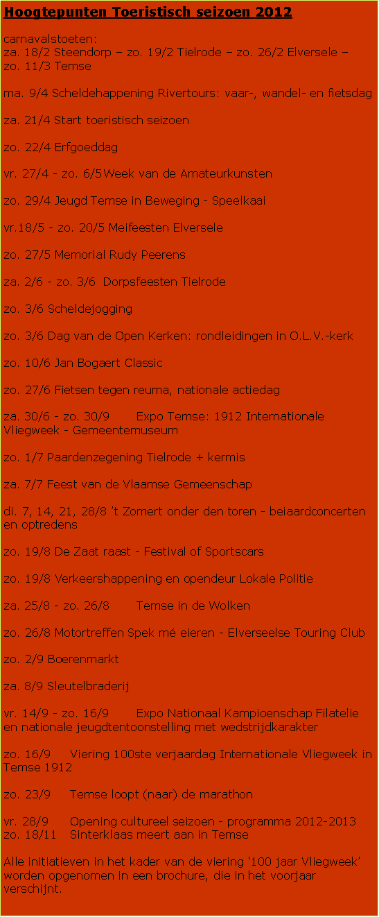 Tekstvak: Hoogtepunten Toeristisch seizoen 2012carnavalstoeten:za. 18/2 Steendorp � zo. 19/2 Tielrode � zo. 26/2 Elversele � zo. 11/3 Temsema. 9/4 Scheldehappening Rivertours: vaar-, wandel- en fietsdag za. 21/4 Start toeristisch seizoenzo. 22/4 Erfgoeddagvr. 27/4 - zo. 6/5	Week van de Amateurkunstenzo. 29/4 Jeugd Temse in Beweging - Speelkaai vr.18/5 - zo. 20/5 Meifeesten Elverselezo. 27/5 Memorial Rudy Peerensza. 2/6 - zo. 3/6	Dorpsfeesten Tielrodezo. 3/6 Scheldejoggingzo. 3/6 Dag van de Open Kerken: rondleidingen in O.L.V.-kerkzo. 10/6 Jan Bogaert Classiczo. 27/6 Fietsen tegen reuma, nationale actiedagza. 30/6 - zo. 30/9	Expo Temse: 1912 Internationale Vliegweek - Gemeentemuseumzo. 1/7 Paardenzegening Tielrode + kermisza. 7/7 Feest van de Vlaamse Gemeenschap di. 7, 14, 21, 28/8 �t Zomert onder den toren - beiaardconcerten en optredenszo. 19/8 De Zaat raast - Festival of Sportscarszo. 19/8 Verkeershappening en opendeur Lokale Politieza. 25/8 - zo. 26/8	Temse in de Wolkenzo. 26/8 Motortreffen Spek m� eieren - Elverseelse Touring Clubzo. 2/9 Boerenmarktza. 8/9 Sleutelbraderijvr. 14/9 - zo. 16/9	Expo Nationaal Kampioenschap Filatelie en nationale jeugdtentoonstelling met wedstrijdkarakterzo. 16/9	Viering 100ste verjaardag Internationale Vliegweek in Temse 1912zo. 23/9	Temse loopt (naar) de marathonvr. 28/9	Opening cultureel seizoen - programma 2012-2013zo. 18/11	Sinterklaas meert aan in TemseAlle initiatieven in het kader van de viering �100 jaar Vliegweek� worden opgenomen in een brochure, die in het voorjaar verschijnt. 