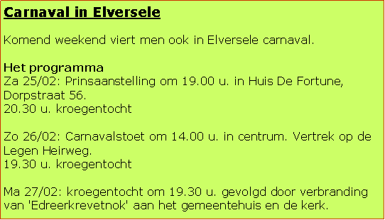 Tekstvak: Carnaval in ElverseleKomend weekend viert men ook in Elversele carnaval.Het programmaZa 25/02: Prinsaanstelling om 19.00 u. in Huis De Fortune, Dorpstraat 56.20.30 u. kroegentocht Zo 26/02: Carnavalstoet om 14.00 u. in centrum. Vertrek op de Legen Heirweg.19.30 u. kroegentocht Ma 27/02: kroegentocht om 19.30 u. gevolgd door verbranding van 'Edreerkrevetnok' aan het gemeentehuis en de kerk. 